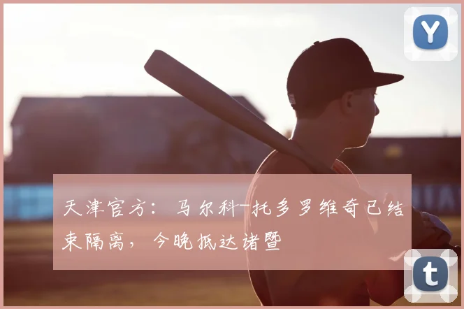 天津官方:马尔科-托多罗维奇已结束隔离,今晚抵达诸暨