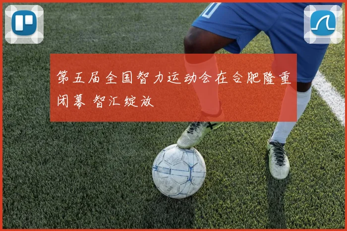 第五届全国智力运动会在合肥隆重闭幕 智汇绽放