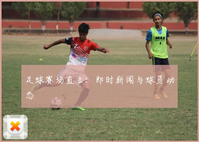足球赛场直击：即时新闻与球员动态