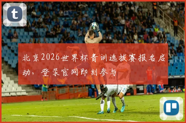 北京2026世界杯青训选拔赛报名启动，登录官网即刻参与