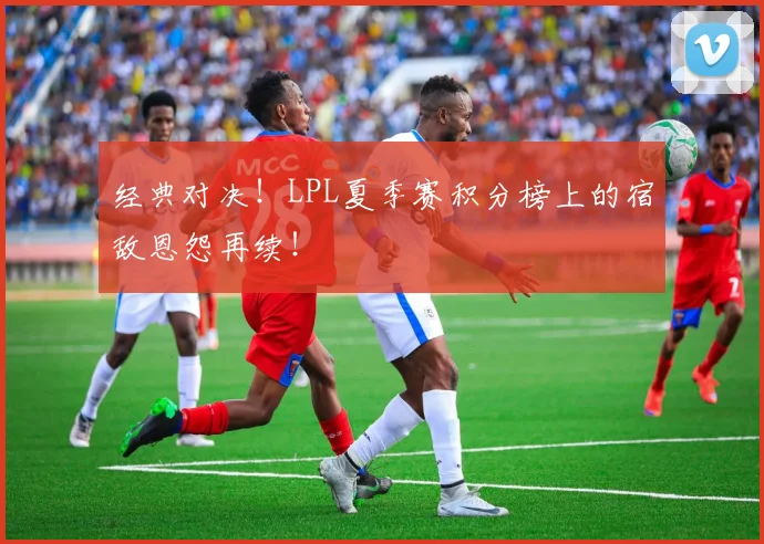 经典对决!LPL夏季赛积分榜上的宿敌恩怨再续!
