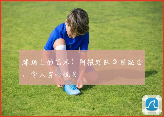 球场上的艺术!阿根廷队华丽配合,令人赏心悦目