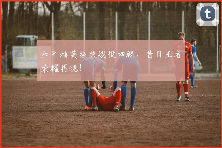 和平精英经典战役回顾，昔日王者荣耀再现！