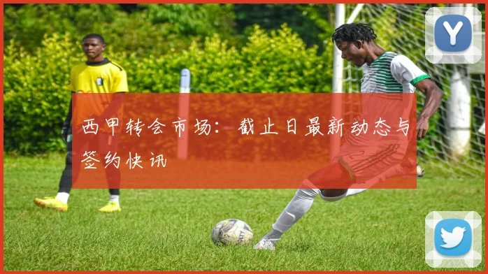 西甲转会市场：截止日最新动态与签约快讯