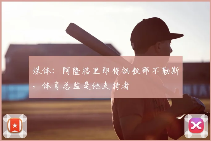 媒体:阿隆格里即将执教那不勒斯,体育总监是他支持者