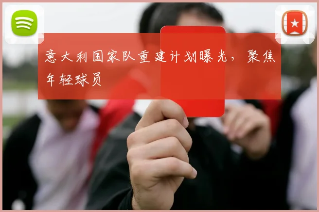 意大利国家队重建计划曝光,聚焦年轻球员