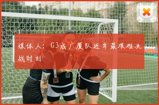 媒体人：G3成广厦队近年最艰难决战时刻