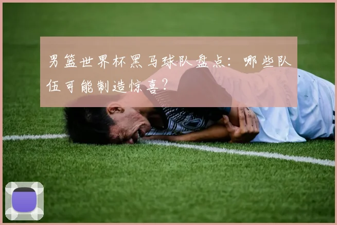 男篮世界杯黑马球队盘点：哪些队伍可能制造惊喜？