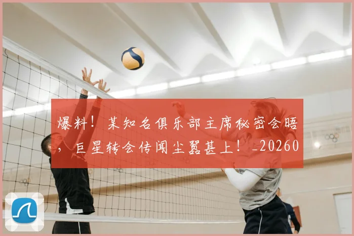 爆料!某知名俱乐部主席秘密会晤,巨星转会传闻尘嚣甚上!_20260526085437