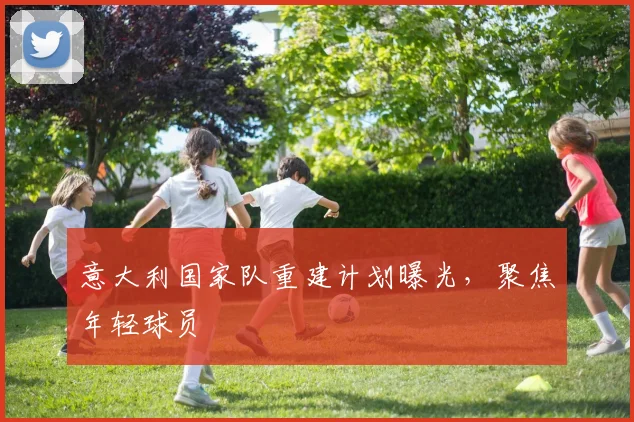 意大利国家队重建计划曝光，聚焦年轻球员