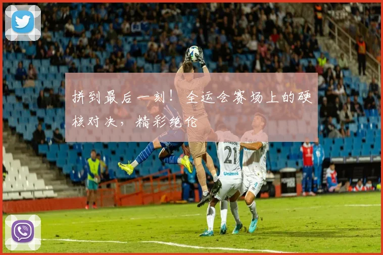 拼到最后一刻!全运会赛场上的硬核对决,精彩绝伦