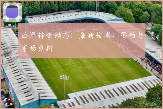 西甲转会动态：最新传闻、签约与市场分析