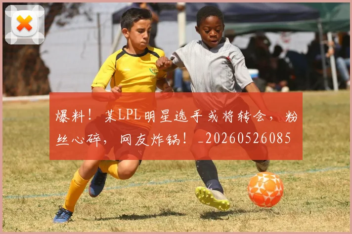 爆料！某LPL明星选手或将转会，粉丝心碎，网友炸锅！_20260526085434