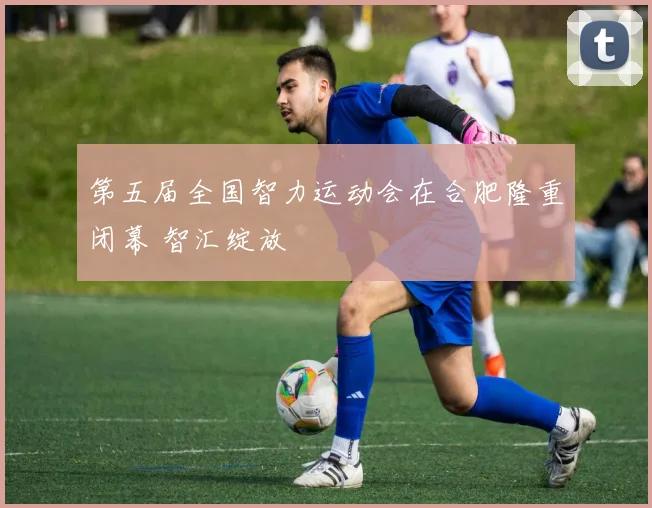 第五届全国智力运动会在合肥隆重闭幕 智汇绽放