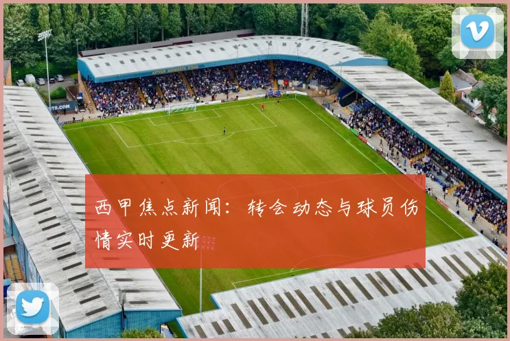 西甲焦点新闻:转会动态与球员伤情实时更新