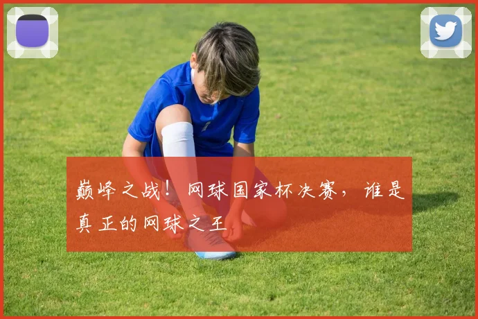 巅峰之战！网球国家杯决赛，谁是真正的网球之王