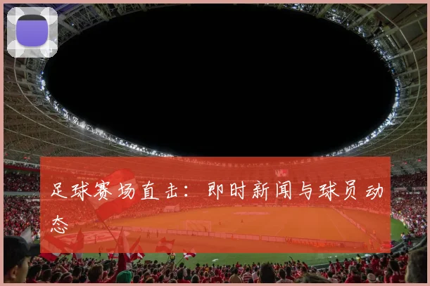 足球赛场直击:即时新闻与球员动态