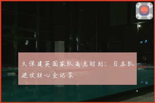 久保建英国家队高光时刻：日本队进攻核心全记录