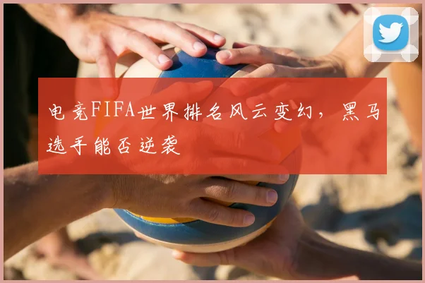 电竞FIFA世界排名风云变幻,黑马选手能否逆袭