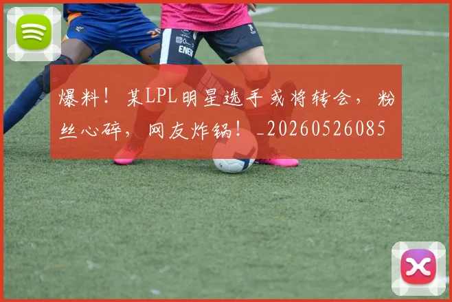 爆料!某LPL明星选手或将转会,粉丝心碎,网友炸锅!_20260526085434