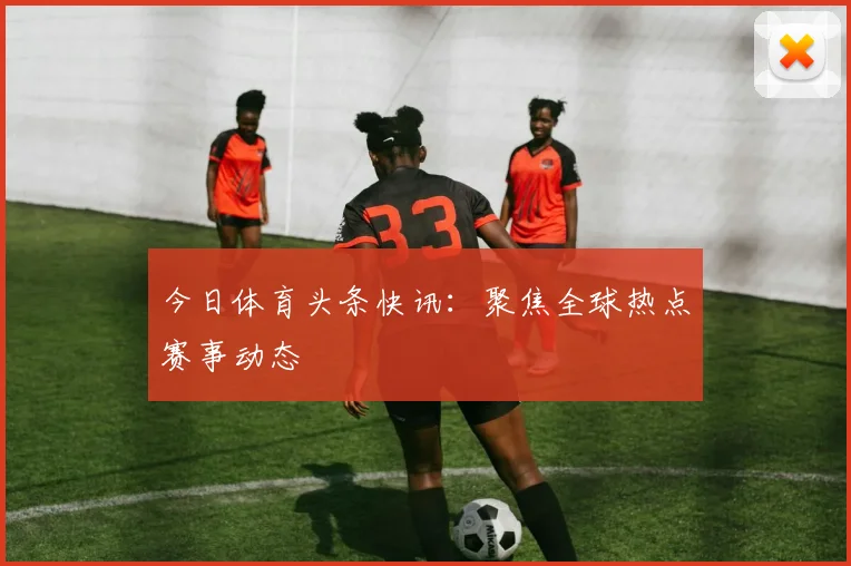 今日体育头条快讯:聚焦全球热点赛事动态