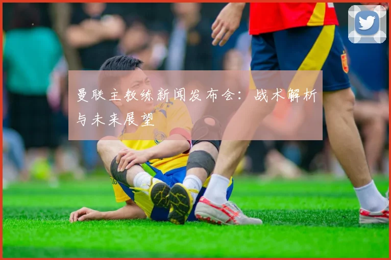 曼联主教练新闻发布会：战术解析与未来展望