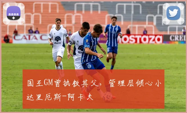 国王GM曾执教其父,管理层倾心小达里厄斯-阿卡夫