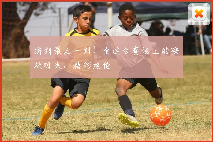 拼到最后一刻!全运会赛场上的硬核对决,精彩绝伦