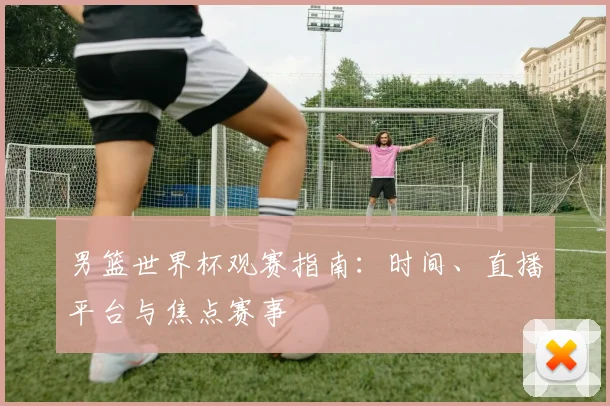 男篮世界杯观赛指南:时间、直播平台与焦点赛事