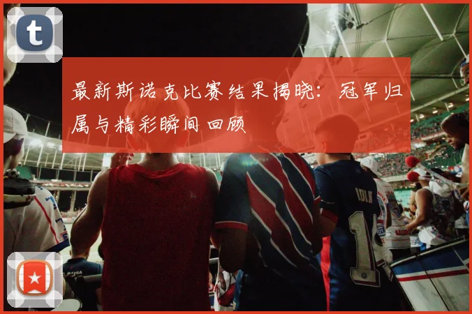 最新斯诺克比赛结果揭晓：冠军归属与精彩瞬间回顾