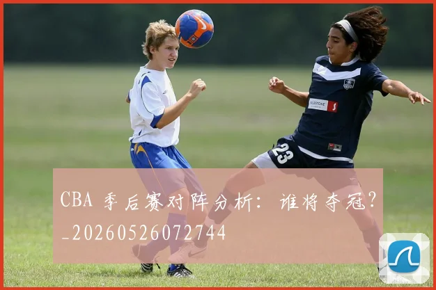 CBA 季后赛对阵分析：谁将夺冠？_20260526072744