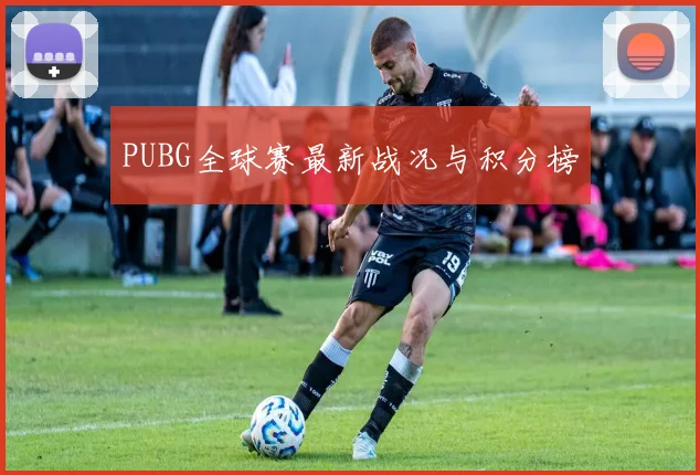 PUBG全球赛最新战况与积分榜