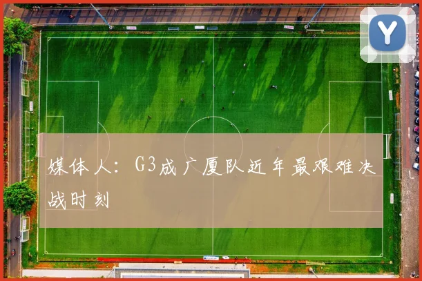 媒体人：G3成广厦队近年最艰难决战时刻