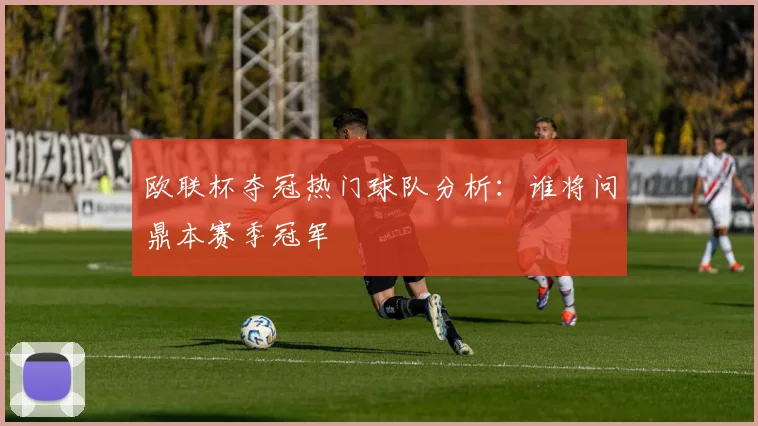 欧联杯夺冠热门球队分析：谁将问鼎本赛季冠军