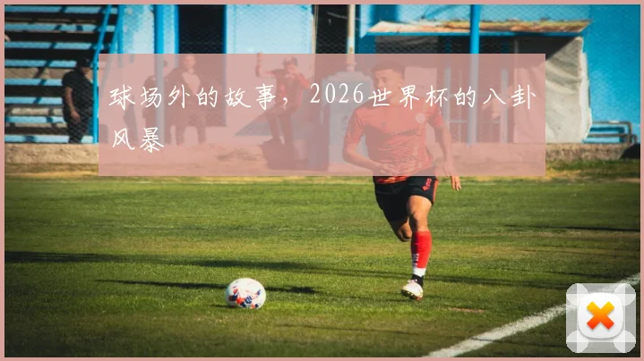 球场外的故事,2026世界杯的八卦风暴