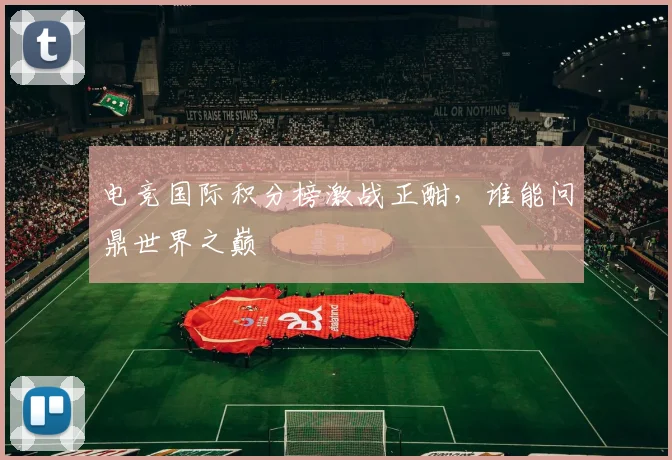 电竞国际积分榜激战正酣,谁能问鼎世界之巅
