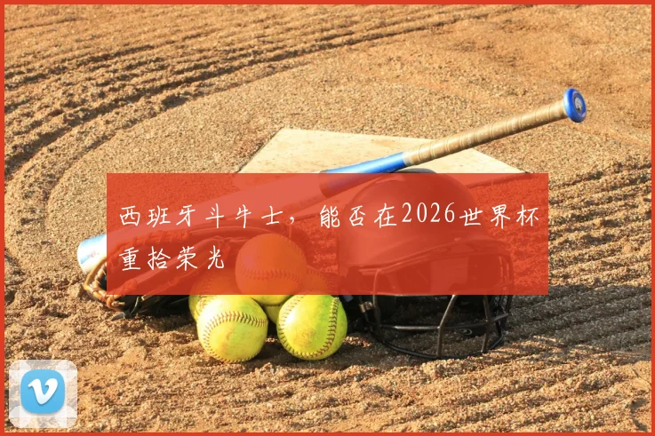 西班牙斗牛士,能否在2026世界杯重拾荣光