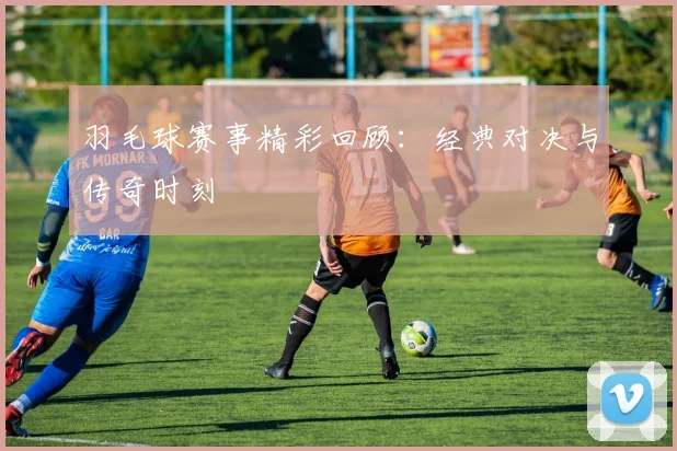 羽毛球赛事精彩回顾：经典对决与传奇时刻
