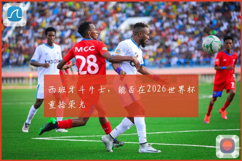 西班牙斗牛士,能否在2026世界杯重拾荣光