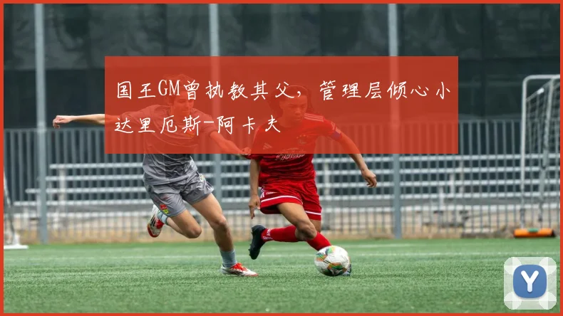 国王GM曾执教其父,管理层倾心小达里厄斯-阿卡夫