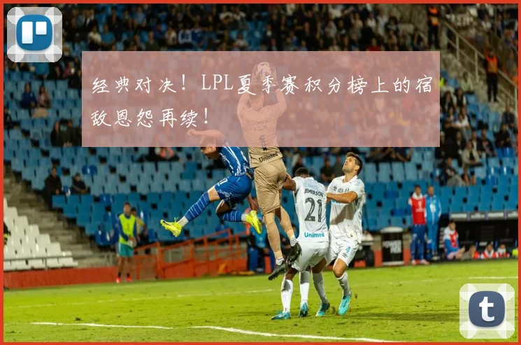经典对决！LPL夏季赛积分榜上的宿敌恩怨再续！