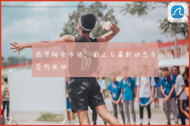 西甲转会市场:截止日最新动态与签约快讯