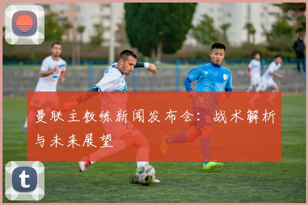 曼联主教练新闻发布会：战术解析与未来展望